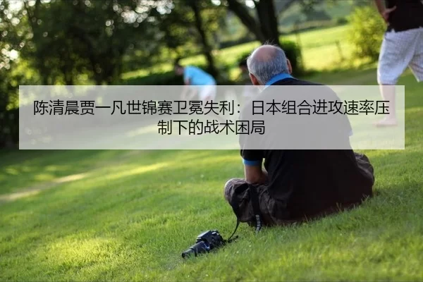 陈清晨贾一凡世锦赛卫冕失利：日本组合进攻速率压制下的战术困局